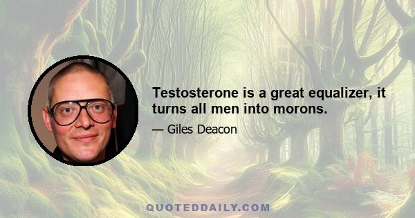 Testosterone is a great equalizer, it turns all men into morons.