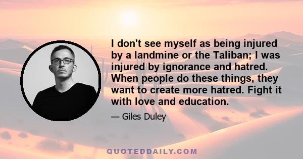 I don't see myself as being injured by a landmine or the Taliban; I was injured by ignorance and hatred. When people do these things, they want to create more hatred. Fight it with love and education.