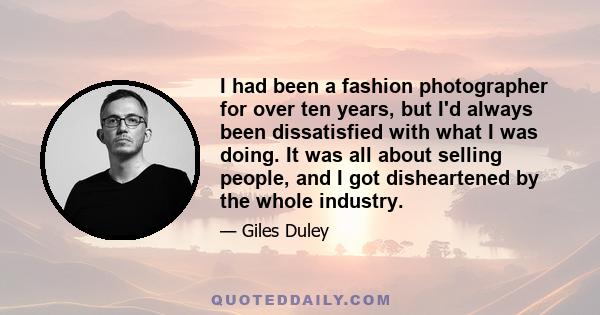 I had been a fashion photographer for over ten years, but I'd always been dissatisfied with what I was doing. It was all about selling people, and I got disheartened by the whole industry.