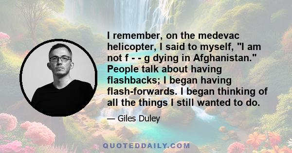 I remember, on the medevac helicopter, I said to myself, I am not f - - g dying in Afghanistan. People talk about having flashbacks; I began having flash-forwards. I began thinking of all the things I still wanted to do.