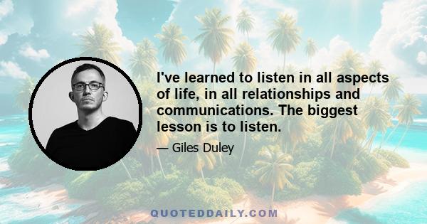 I've learned to listen in all aspects of life, in all relationships and communications. The biggest lesson is to listen.