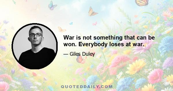 War is not something that can be won. Everybody loses at war.