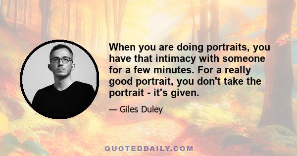 When you are doing portraits, you have that intimacy with someone for a few minutes. For a really good portrait, you don't take the portrait - it's given.