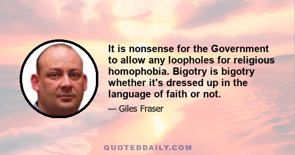 It is nonsense for the Government to allow any loopholes for religious homophobia. Bigotry is bigotry whether it's dressed up in the language of faith or not.