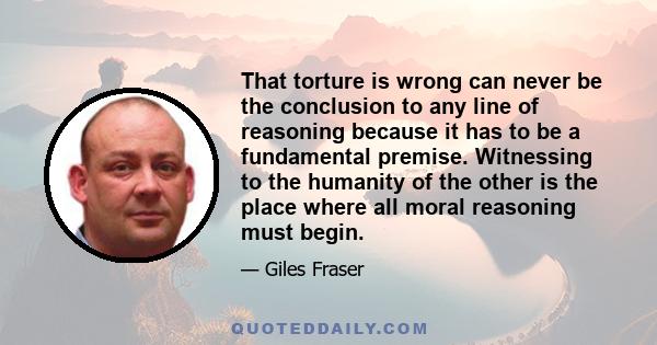 That torture is wrong can never be the conclusion to any line of reasoning because it has to be a fundamental premise. Witnessing to the humanity of the other is the place where all moral reasoning must begin.