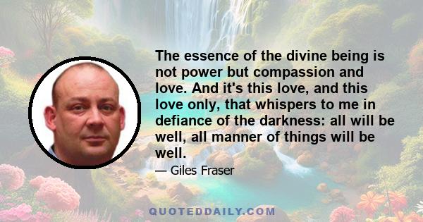 The essence of the divine being is not power but compassion and love. And it's this love, and this love only, that whispers to me in defiance of the darkness: all will be well, all manner of things will be well.