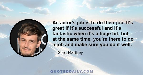 An actor's job is to do their job. It's great if it's successful and it's fantastic when it's a huge hit, but at the same time, you're there to do a job and make sure you do it well.