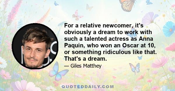 For a relative newcomer, it's obviously a dream to work with such a talented actress as Anna Paquin, who won an Oscar at 10, or something ridiculous like that. That's a dream.
