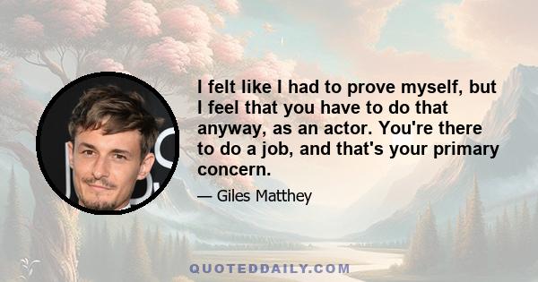 I felt like I had to prove myself, but I feel that you have to do that anyway, as an actor. You're there to do a job, and that's your primary concern.