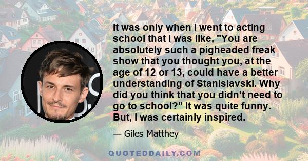 It was only when I went to acting school that I was like, You are absolutely such a pigheaded freak show that you thought you, at the age of 12 or 13, could have a better understanding of Stanislavski. Why did you think 