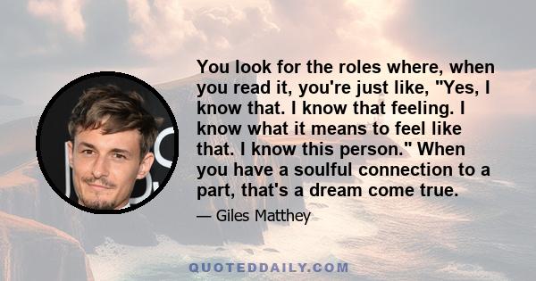 You look for the roles where, when you read it, you're just like, Yes, I know that. I know that feeling. I know what it means to feel like that. I know this person. When you have a soulful connection to a part, that's a 