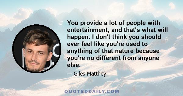 You provide a lot of people with entertainment, and that's what will happen. I don't think you should ever feel like you're used to anything of that nature because you're no different from anyone else.