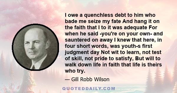 I owe a quenchless debt to him who bade me seize my fate And hang it on the faith that I to it was adequate For when he said -you're on your own- and sauntered on away I knew that here, in four short words, was youth-s