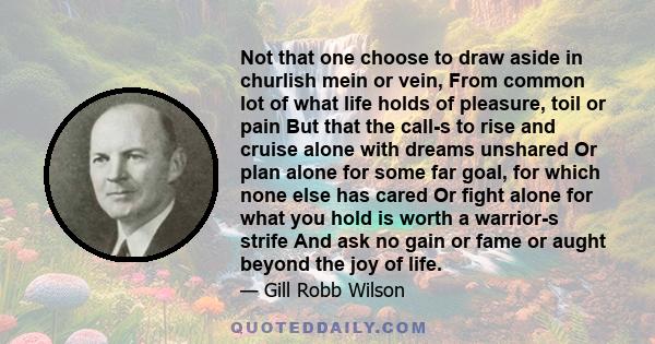 Not that one choose to draw aside in churlish mein or vein, From common lot of what life holds of pleasure, toil or pain But that the call-s to rise and cruise alone with dreams unshared Or plan alone for some far goal, 