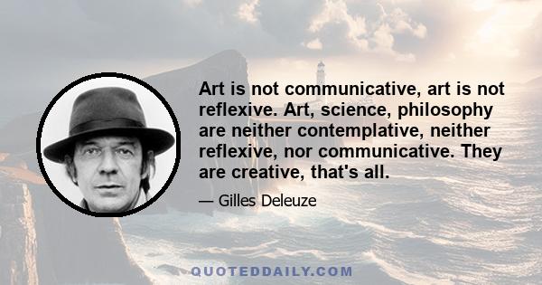 Art is not communicative, art is not reflexive. Art, science, philosophy are neither contemplative, neither reflexive, nor communicative. They are creative, that's all.