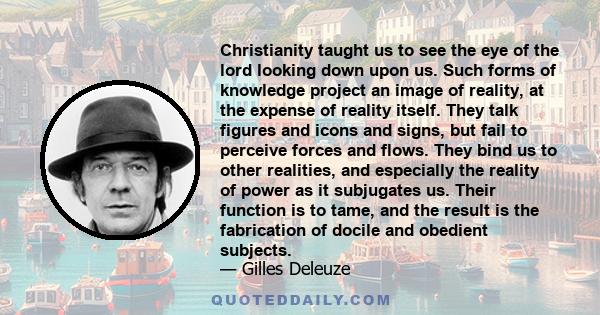 Christianity taught us to see the eye of the lord looking down upon us. Such forms of knowledge project an image of reality, at the expense of reality itself. They talk figures and icons and signs, but fail to perceive