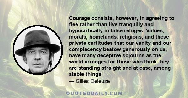 Courage consists, however, in agreeing to flee rather than live tranquilly and hypocritically in false refuges. Values, morals, homelands, religions, and these private certitudes that our vanity and our complacency