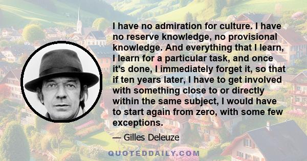 I have no admiration for culture. I have no reserve knowledge, no provisional knowledge. And everything that I learn, I learn for a particular task, and once it's done, I immediately forget it, so that if ten years