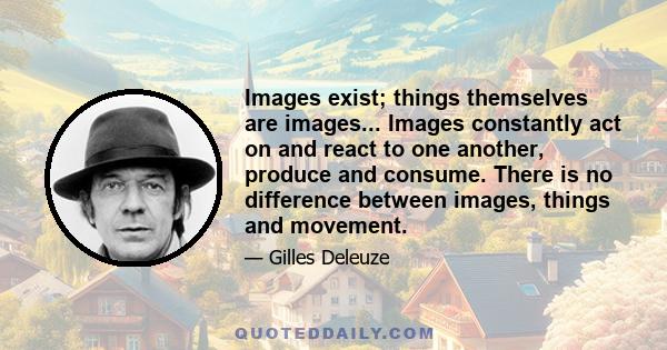 Images exist; things themselves are images... Images constantly act on and react to one another, produce and consume. There is no difference between images, things and movement.