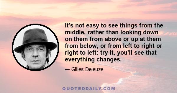 It's not easy to see things from the middle, rather than looking down on them from above or up at them from below, or from left to right or right to left: try it, you'll see that everything changes.