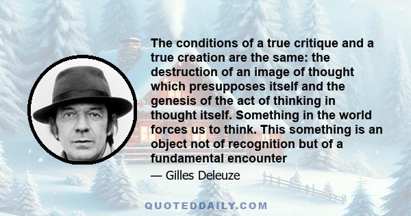 The conditions of a true critique and a true creation are the same: the destruction of an image of thought which presupposes itself and the genesis of the act of thinking in thought itself. Something in the world forces 