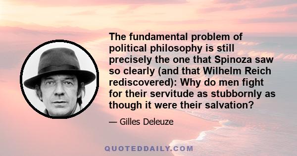 The fundamental problem of political philosophy is still precisely the one that Spinoza saw so clearly (and that Wilhelm Reich rediscovered): Why do men fight for their servitude as stubbornly as though it were their