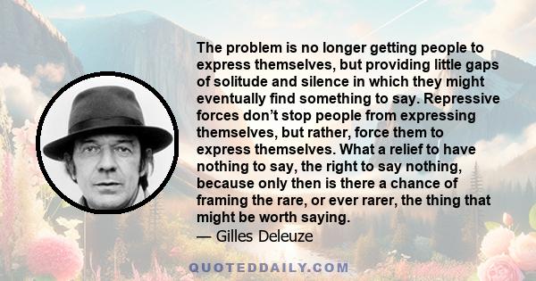 The problem is no longer getting people to express themselves, but providing little gaps of solitude and silence in which they might eventually find something to say. Repressive forces don’t stop people from expressing