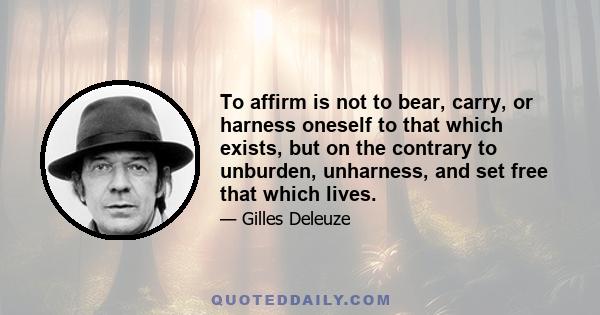 To affirm is not to bear, carry, or harness oneself to that which exists, but on the contrary to unburden, unharness, and set free that which lives.