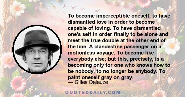 To become imperceptible oneself, to have dismantled love in order to become capable of loving. To have dismantled one's self in order finally to be alone and meet the true double at the other end of the line. A