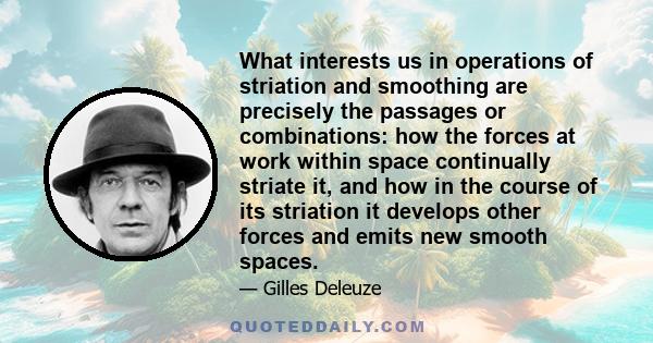 What interests us in operations of striation and smoothing are precisely the passages or combinations: how the forces at work within space continually striate it, and how in the course of its striation it develops other 