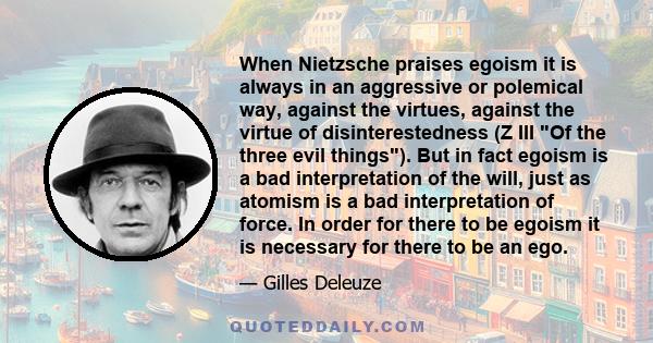 When Nietzsche praises egoism it is always in an aggressive or polemical way, against the virtues, against the virtue of disinterestedness (Z III Of the three evil things). But in fact egoism is a bad interpretation of