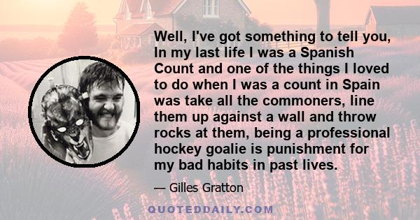 Well, I've got something to tell you, In my last life I was a Spanish Count and one of the things I loved to do when I was a count in Spain was take all the commoners, line them up against a wall and throw rocks at