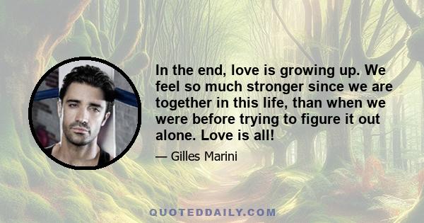 In the end, love is growing up. We feel so much stronger since we are together in this life, than when we were before trying to figure it out alone. Love is all!