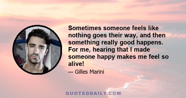 Sometimes someone feels like nothing goes their way, and then something really good happens. For me, hearing that I made someone happy makes me feel so alive!