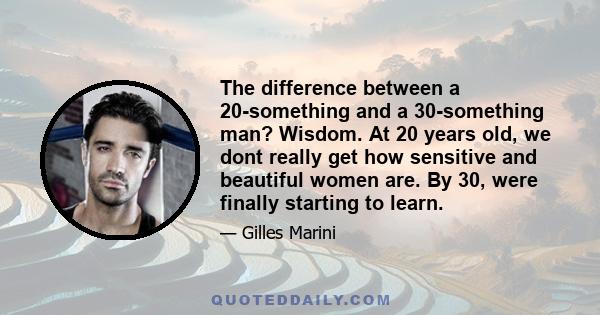 The difference between a 20-something and a 30-something man? Wisdom. At 20 years old, we dont really get how sensitive and beautiful women are. By 30, were finally starting to learn.