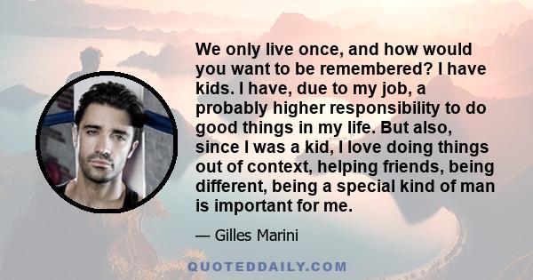 We only live once, and how would you want to be remembered? I have kids. I have, due to my job, a probably higher responsibility to do good things in my life. But also, since I was a kid, I love doing things out of