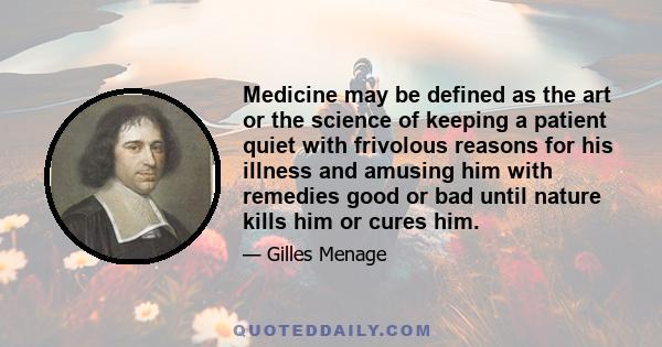 Medicine may be defined as the art or the science of keeping a patient quiet with frivolous reasons for his illness and amusing him with remedies good or bad until nature kills him or cures him.