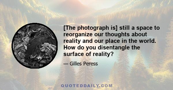 [The photograph is] still a space to reorganize our thoughts about reality and our place in the world. How do you disentangle the surface of reality?