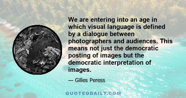 We are entering into an age in which visual language is defined by a dialogue between photographers and audiences. This means not just the democratic posting of images but the democratic interpretation of images.