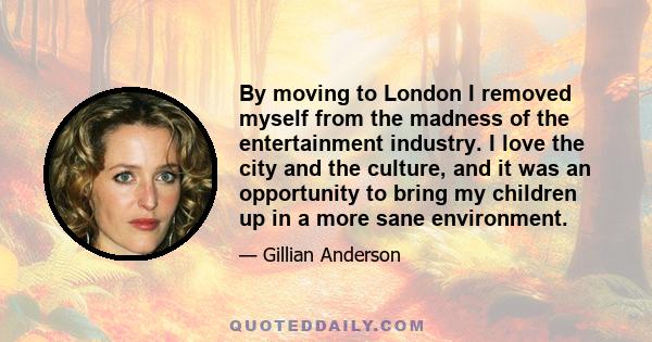 By moving to London I removed myself from the madness of the entertainment industry. I love the city and the culture, and it was an opportunity to bring my children up in a more sane environment.