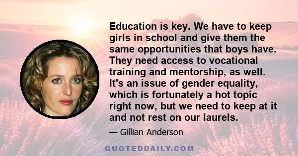 Education is key. We have to keep girls in school and give them the same opportunities that boys have. They need access to vocational training and mentorship, as well. It's an issue of gender equality, which is