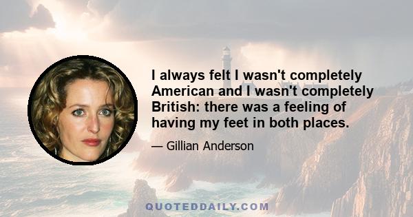 I always felt I wasn't completely American and I wasn't completely British: there was a feeling of having my feet in both places.