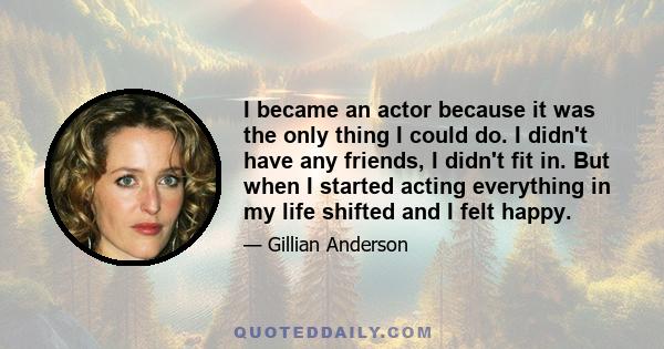 I became an actor because it was the only thing I could do. I didn't have any friends, I didn't fit in. But when I started acting everything in my life shifted and I felt happy.