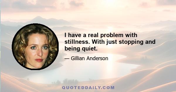 I have a real problem with stillness. With just stopping and being quiet.