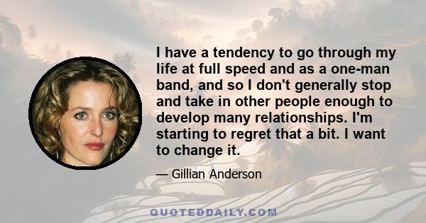 I have a tendency to go through my life at full speed and as a one-man band, and so I don't generally stop and take in other people enough to develop many relationships. I'm starting to regret that a bit. I want to