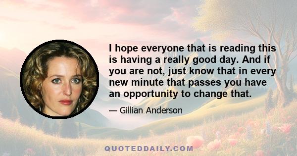 I hope everyone that is reading this is having a really good day. And if you are not, just know that in every new minute that passes you have an opportunity to change that.