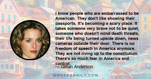 I know people who are embarrassed to be American. They don't like showing their passports. It's becoming a scary place. It takes someone very brave not to be quiet, someone who doesn't mind death threats, their life