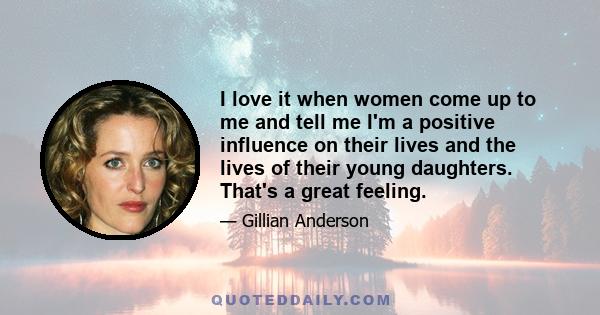 I love it when women come up to me and tell me I'm a positive influence on their lives and the lives of their young daughters. That's a great feeling.