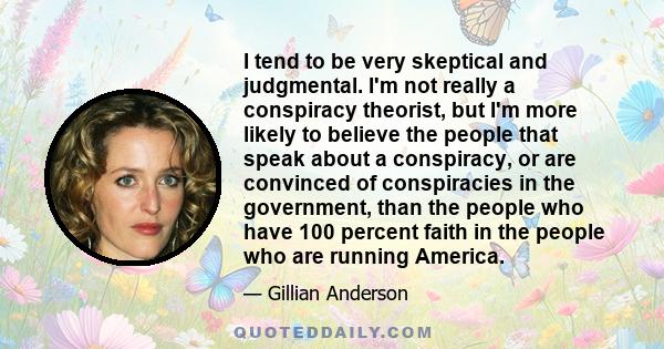 I tend to be very skeptical and judgmental. I'm not really a conspiracy theorist, but I'm more likely to believe the people that speak about a conspiracy, or are convinced of conspiracies in the government, than the