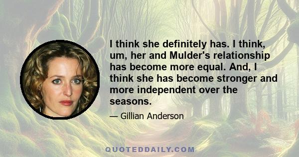 I think she definitely has. I think, um, her and Mulder's relationship has become more equal. And, I think she has become stronger and more independent over the seasons.